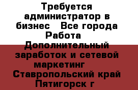 Требуется администратор в бизнес - Все города Работа » Дополнительный заработок и сетевой маркетинг   . Ставропольский край,Пятигорск г.